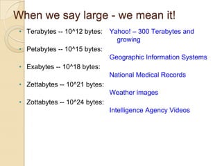 When we say large - we mean it!
• Terabytes -- 10^12 bytes:

Yahoo! – 300 Terabytes and
growing

• Petabytes -- 10^15 bytes:
Geographic Information Systems
• Exabytes -- 10^18 bytes:
National Medical Records

• Zettabytes -- 10^21 bytes:
Weather images
• Zottabytes -- 10^24 bytes:
Intelligence Agency Videos

 
