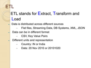 ETL
ETL stands for Extract, Transform and
Load






Data is distributed across different sources
– Flat files, Streaming Data, DB Systems, XML, JSON
Data can be in different format
– CSV, Key Value Pairs
Different units and representation
– Country: IN or India
– Date: 20 Nov 2010 or 20101020

 