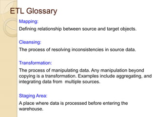 ETL Glossary
Mapping:
Defining relationship between source and target objects.
Cleansing:
The process of resolving inconsistencies in source data.
Transformation:
The process of manipulating data. Any manipulation beyond
copying is a transformation. Examples include aggregating, and
integrating data from multiple sources.
Staging Area:

A place where data is processed before entering the
warehouse.

 