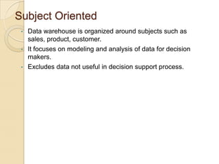 Subject Oriented
•
•
•

Data warehouse is organized around subjects such as
sales, product, customer.
It focuses on modeling and analysis of data for decision
makers.
Excludes data not useful in decision support process.

 