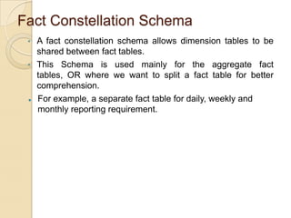 Fact Constellation Schema
•
•



A fact constellation schema allows dimension tables to be
shared between fact tables.
This Schema is used mainly for the aggregate fact tables,
OR where we want to split a fact table for better
comprehension.
For example, a separate fact table for daily, weekly and
monthly reporting requirement.

 