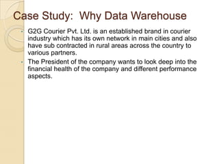 Case Study: Why Data Warehouse
•

•

G2G Courier Pvt. Ltd. is an established brand in courier
industry which has its own network in main cities and also
have sub contracted in rural areas across the country to
various partners.
The President of the company wants to look deep into the
financial health of the company and different performance
aspects.

 