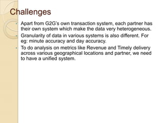 Challenges
Apart from G2G’s own transaction system, each partner has
their own system which make the data very heterogeneous.
• Granularity of data in various systems is also different. For
eg: minute accuracy and day accuracy.
• To do analysis on metrics like Revenue and Timely delivery
across various geographical locations and partner, we need
to have a unified system.
•

 