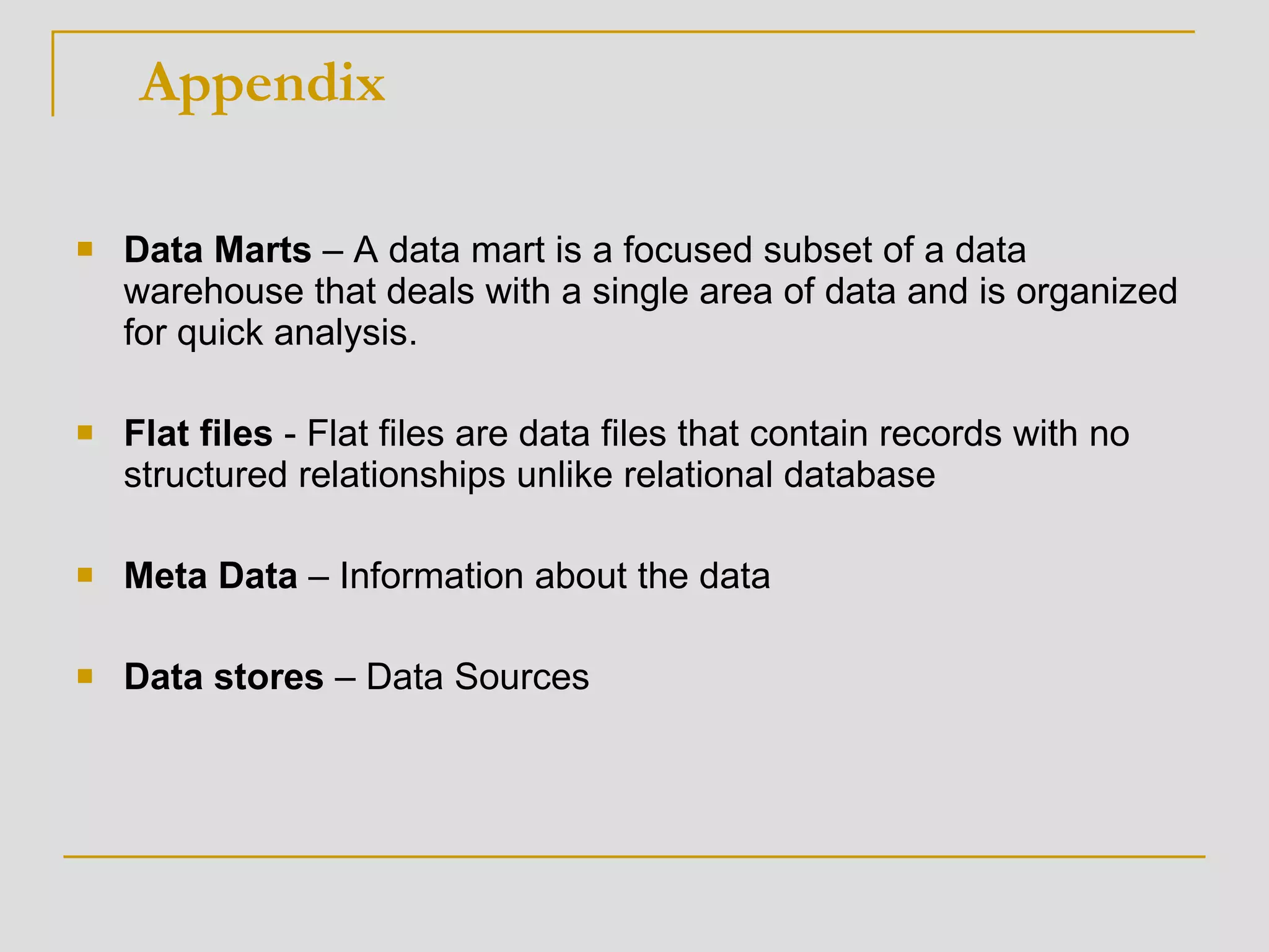 Data Marts  – A data mart is a focused subset of a data warehouse that deals with a single area of data and is organized for quick analysis.  Flat files  - Flat files are data files that contain records with no structured relationships unlike relational database Meta Data  – Information about the data Data stores  – Data Sources Appendix 