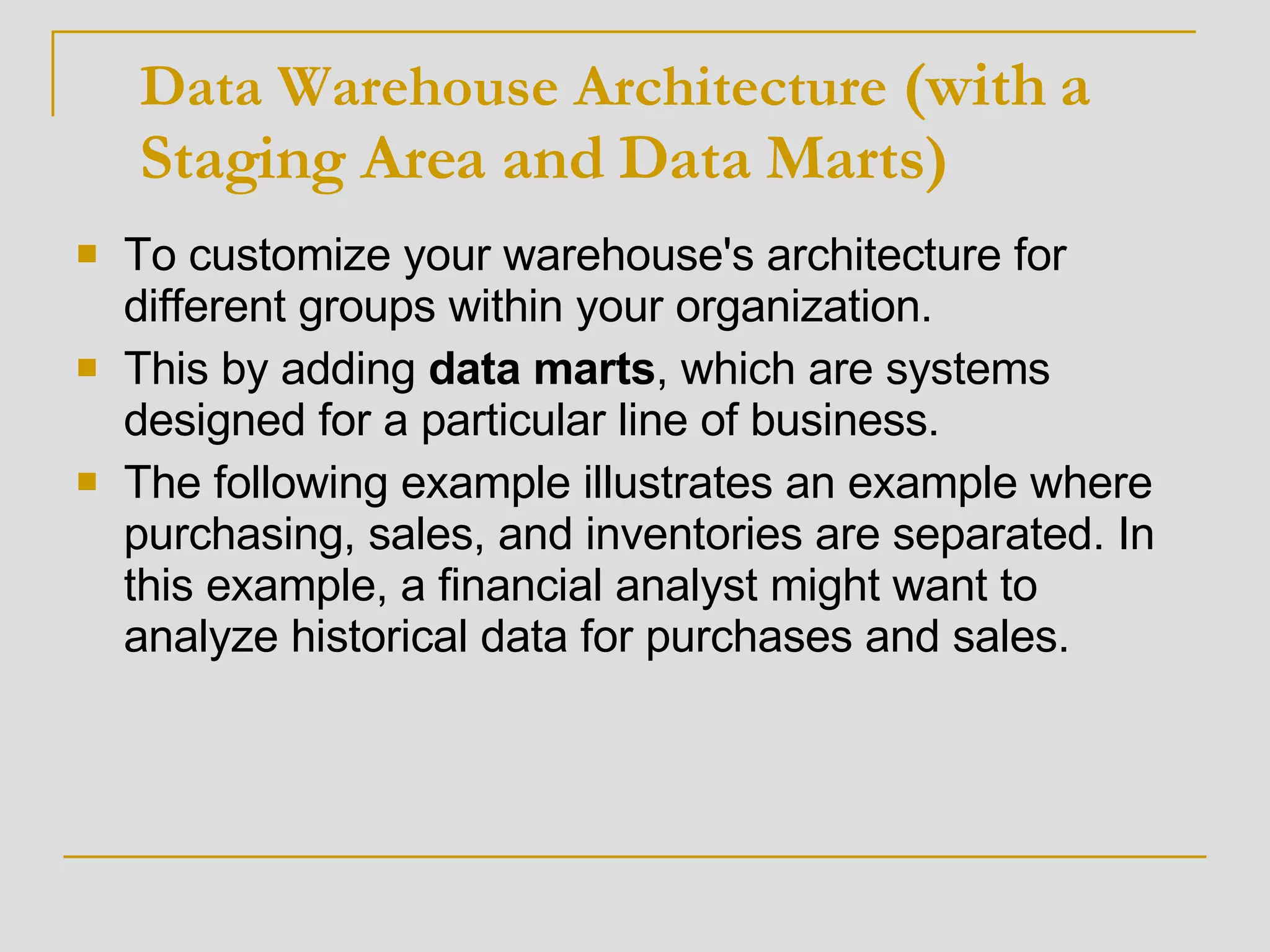 To customize your warehouse's architecture for different groups within your organization.  This by adding  data   marts , which are systems designed for a particular line of business.  The following example illustrates an example where purchasing, sales, and inventories are separated. In this example, a financial analyst might want to analyze historical data for purchases and sales.  Data Warehouse Architecture  (with a Staging Area and Data Marts) 