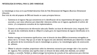 METODOLOGIA DE KIMBALL PARA EL DA
T
A WAREHOUSE
La metodología se basa en lo que Kimball denomina Ciclo de Vida Dimensional del Negocio (Business Dimensional
Lifecycle).
Este ciclo de vida del proyecto de D
W
, está basado en cuatro principios básicos:
› Centrarse en el negocio: Hay que concentrarse en la identificación de los requerimientos del negocio y su valor
asociado, y usar estos esfuerzos para desarrollar relaciones sólidas con el negocio, agudizando el análisis del
mismo y la competencia consultiva de los implementadores.
› Construir una infraestructura de información adecuada: Diseñar una base de información única, integrada, fácil
de usar, de alto rendimiento donde se reflejará la amplia gama de requerimientos de negocio identificados en la
empresa.
› Realizar entregas en incrementos significativos: crear el almacén de datos (DW) en incrementos entregables en
plazos de 6 a 12 meses. Hay que usa el valor de negocio de cada elemento identificado para determinar el orden
de aplicación de los incrementos. En esto la metodología se parece a las metodologías ágiles de construcción
de software.
› Ofrecer la solución completa: proporcionar todos los elementos necesarios para entregar valor a los usuarios
de negocios. Para comenzar, esto significa tener un almacén de datos sólido, bien diseñado, con calidad
probada, y accesible. También se deberá entregar herramientas de consulta ad hoc, aplicaciones para informes
 