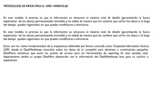 METODOLOGIA DE INMON PARA EL DA
T
A WAREHOUSE
En este modelo, la premisa es que la información se almacene al máximo nivel de detalle (garantizando la futura
exploración de los datos), permaneciendo invariable y no volátil, de manera que los cambios que sufran los datos a lo largo
del tiempo queden registrados sin que puedan modificarse o eliminarse.
En este modelo, la premisa es que la información se almacene al máximo nivel de detalle (garantizando la futura
exploración de los datos), permaneciendo invariable y no volátil, de manera que los cambios que sufran los datos a lo largo
del tiempo queden registrados sin que puedan modificarse o eliminarse.
Estas son las claves fundamentales de la arquitectura defendida por Inmon, conocida como ‘Corporate Information Factory
(CIF)’, donde el DataWarehouse centraliza todos los datos de la compañía para alimentar, a continuación, pequeños
DataMarts temáticos, que serán los puntos de acceso para las herramientas de reporting. En este sentido, cada
departamento tendrá su propio DataMart, abastecido con la información del DataWarehouse, listo para su análisis y
explotación.
 