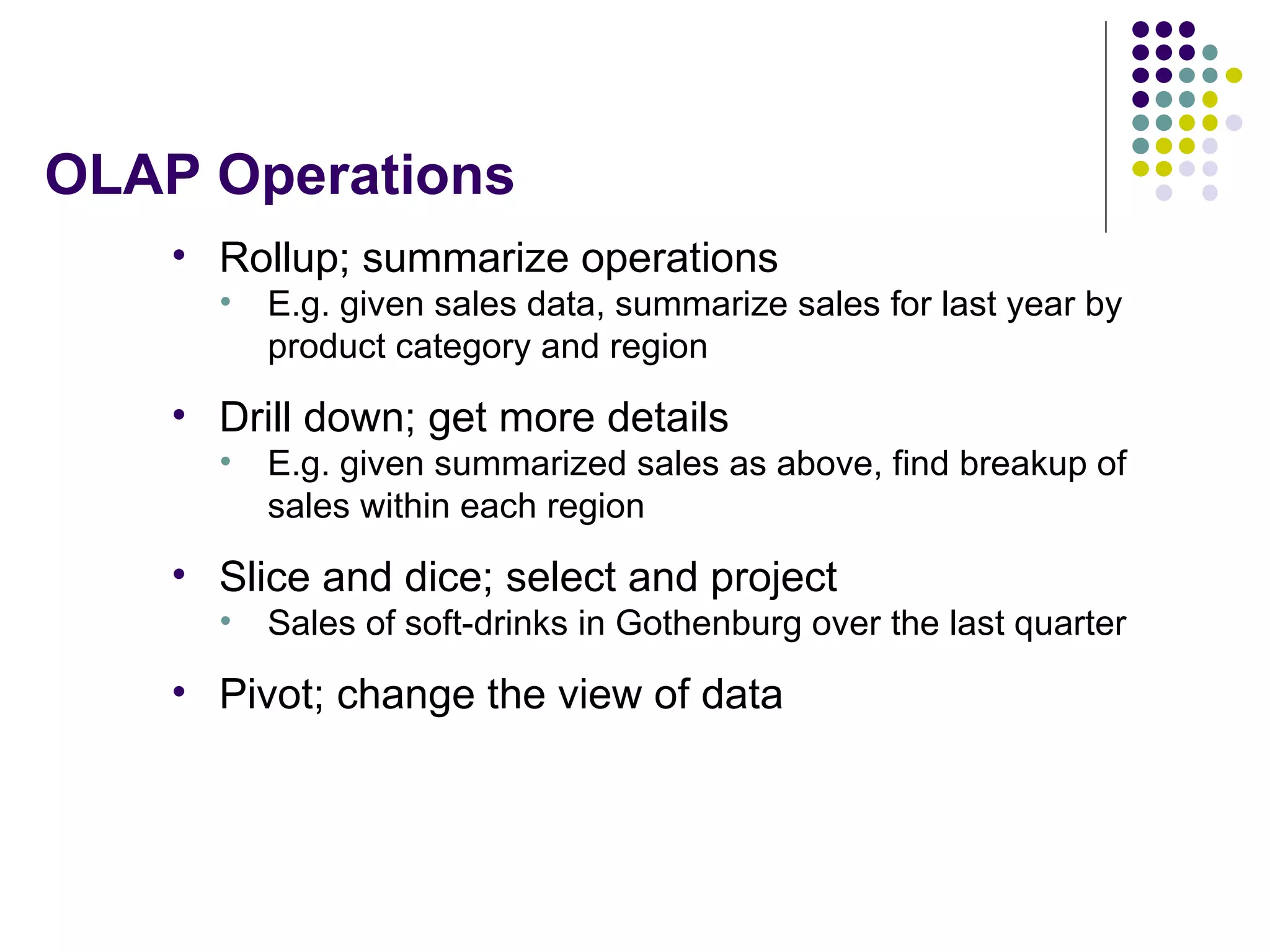 OLAP Operations Rollup; summarize operations E.g. given sales data, summarize sales for last year by product category and region Drill down; get more details E.g. given summarized sales as above, find breakup of sales within each region Slice and dice; select and project Sales of soft-drinks in Gothenburg over the last quarter Pivot; change the view of data 