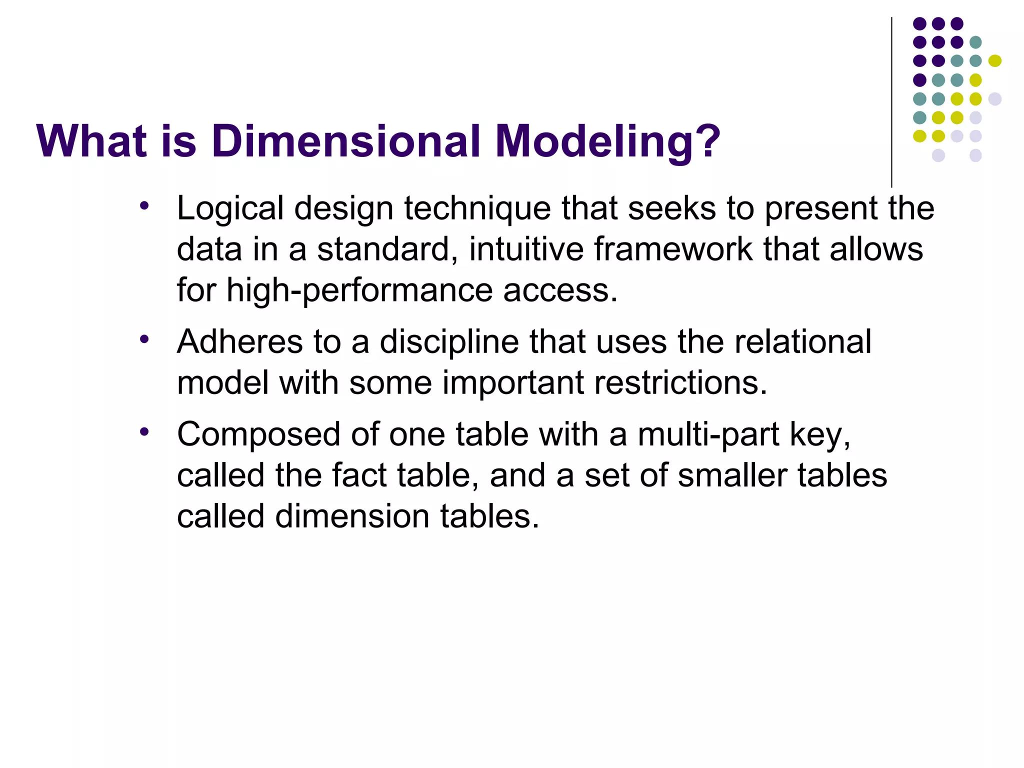 What is Dimensional Modeling? Logical design technique that seeks to present the data in a standard, intuitive framework that allows for high-performance access. Adheres to a discipline that uses the relational model with some important restrictions.  Composed of one table with a multi-part key, called the fact table, and a set of smaller tables called dimension tables. 