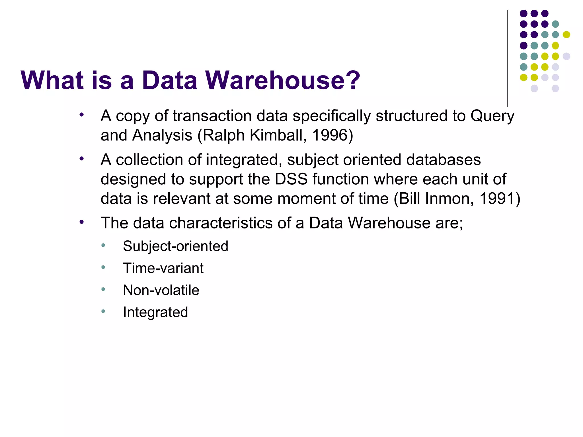 What is a Data Warehouse? A copy of transaction data specifically structured to Query and Analysis (Ralph Kimball, 1996) A collection of integrated, subject oriented databases designed to support the DSS function where each unit of data is relevant at some moment of time (Bill Inmon, 1991) The data characteristics of a Data Warehouse are; Subject-oriented Time-variant Non-volatile Integrated 