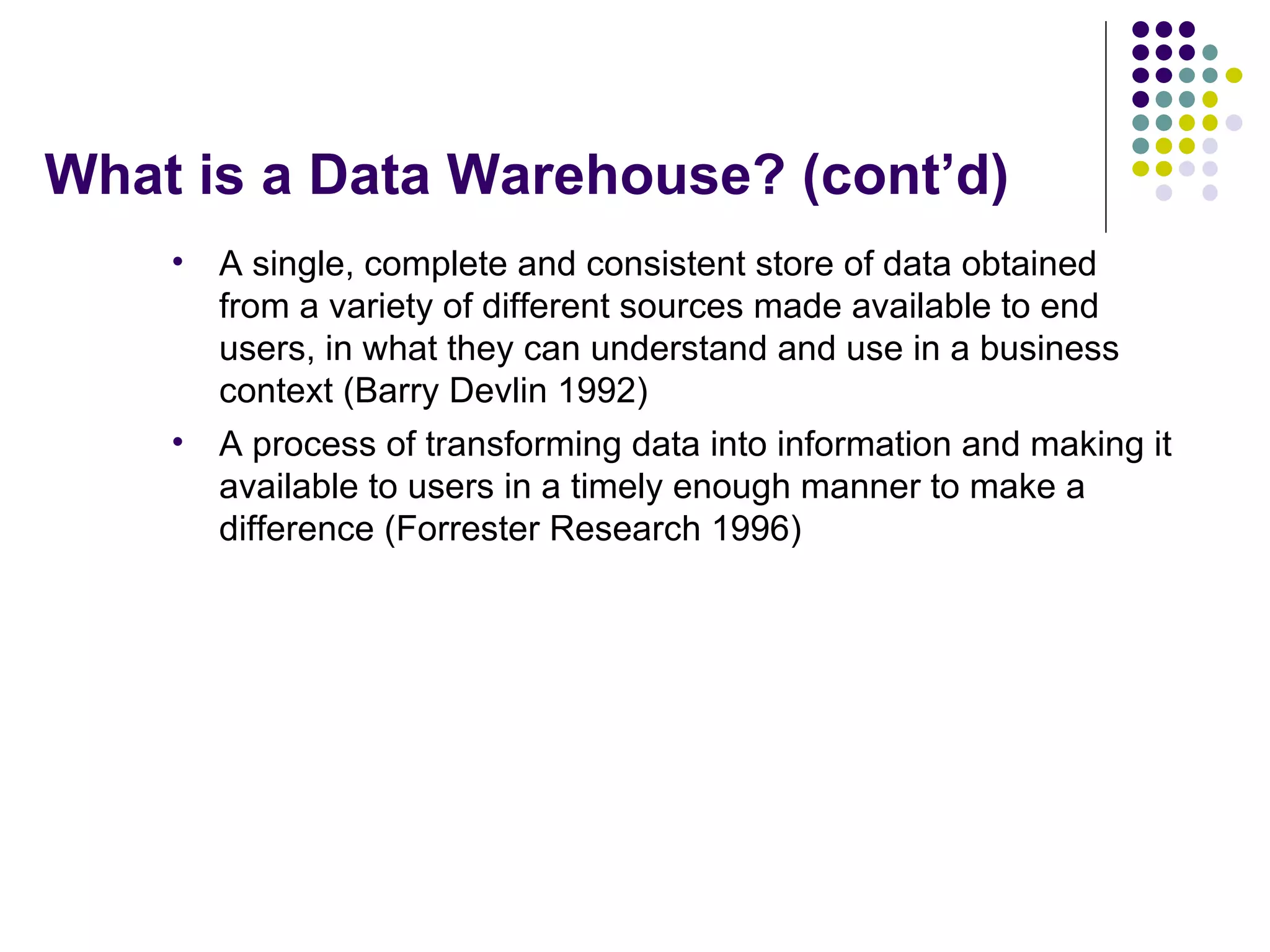 What is a Data Warehouse? (cont’d) A single, complete and consistent store of data obtained from a variety of different sources made available to end users, in what they can understand and use in a business context (Barry Devlin 1992) A process of transforming data into information and making it available to users in a timely enough manner to make a difference (Forrester Research 1996) 