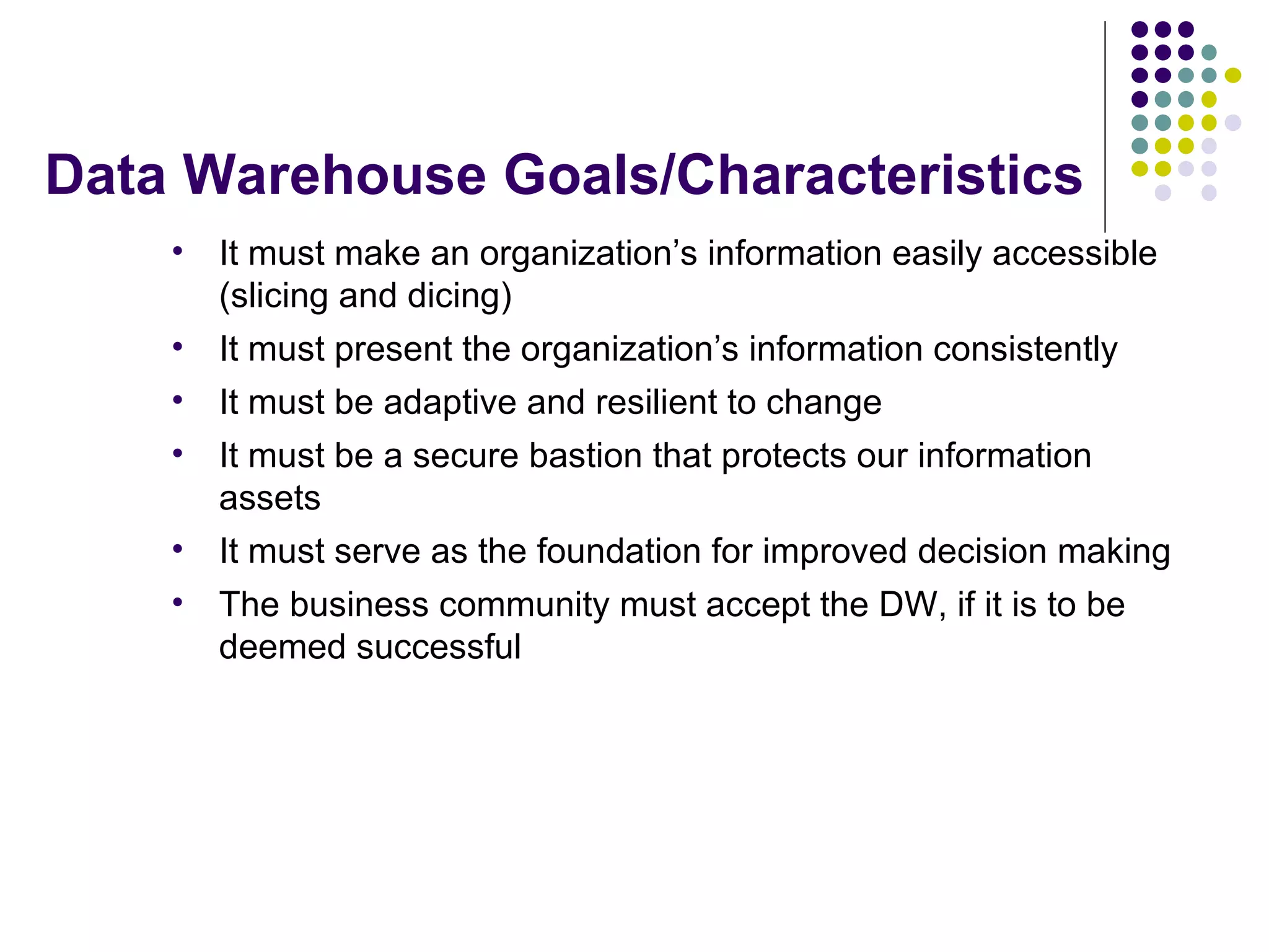 Data Warehouse Goals/Characteristics It must make an organization’s information easily accessible (slicing and dicing) It must present the organization’s information consistently It must be adaptive and resilient to change It must be a secure bastion that protects our information assets It must serve as the foundation for improved decision making The business community must accept the DW, if it is to be deemed successful 