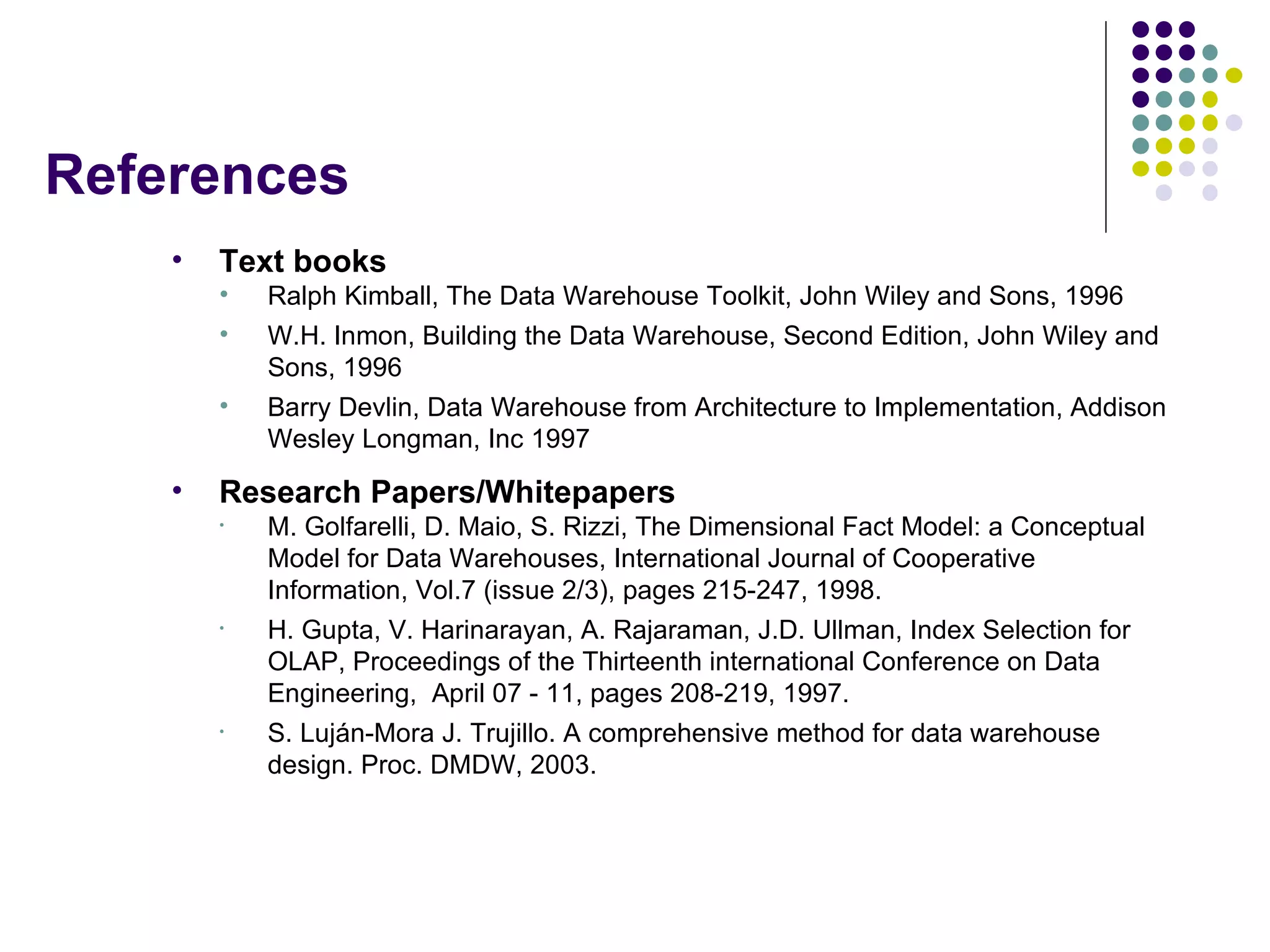 References Text books Ralph Kimball, The Data Warehouse Toolkit, John Wiley and Sons, 1996 W.H. Inmon, Building the Data Warehouse, Second Edition, John Wiley and Sons, 1996 Barry Devlin, Data Warehouse from Architecture to Implementation, Addison Wesley Longman, Inc 1997 Research Papers/Whitepapers M. Golfarelli, D. Maio, S. Rizzi, The Dimensional Fact Model: a Conceptual Model for Data Warehouses, International Journal of Cooperative Information, Vol.7 (issue 2/3), pages 215-247, 1998. H. Gupta, V. Harinarayan, A. Rajaraman, J.D. Ullman, Index Selection for OLAP, Proceedings of the Thirteenth international Conference on Data Engineering,  April 07 - 11, pages 208-219, 1997. S. Luján-Mora J. Trujillo. A comprehensive method for data warehouse design. Proc. DMDW, 2003. 