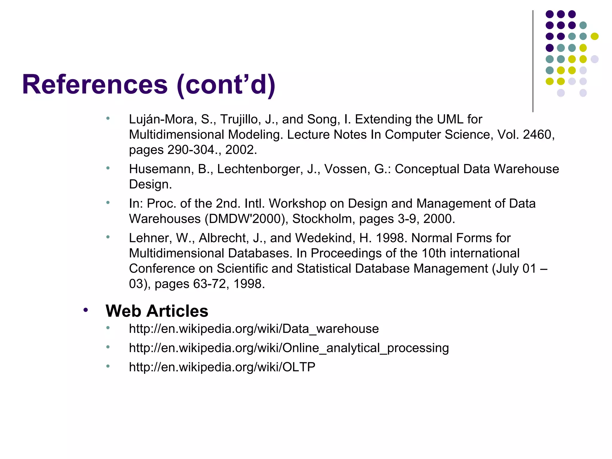 References (cont’d) Luján-Mora, S., Trujillo, J., and Song, I. Extending the UML for Multidimensional Modeling. Lecture Notes In Computer Science, Vol. 2460, pages 290-304., 2002. Husemann, B., Lechtenborger, J., Vossen, G.: Conceptual Data Warehouse Design. In: Proc. of the 2nd. Intl. Workshop on Design and Management of Data Warehouses (DMDW'2000), Stockholm, pages 3-9, 2000. Lehner, W., Albrecht, J., and Wedekind, H. 1998. Normal Forms for Multidimensional Databases. In Proceedings of the 10th international Conference on Scientific and Statistical Database Management (July 01 – 03), pages 63-72, 1998. Web Articles http://en.wikipedia.org/wiki/Data_warehouse http://en.wikipedia.org/wiki/Online_analytical_processing http://en.wikipedia.org/wiki/OLTP 