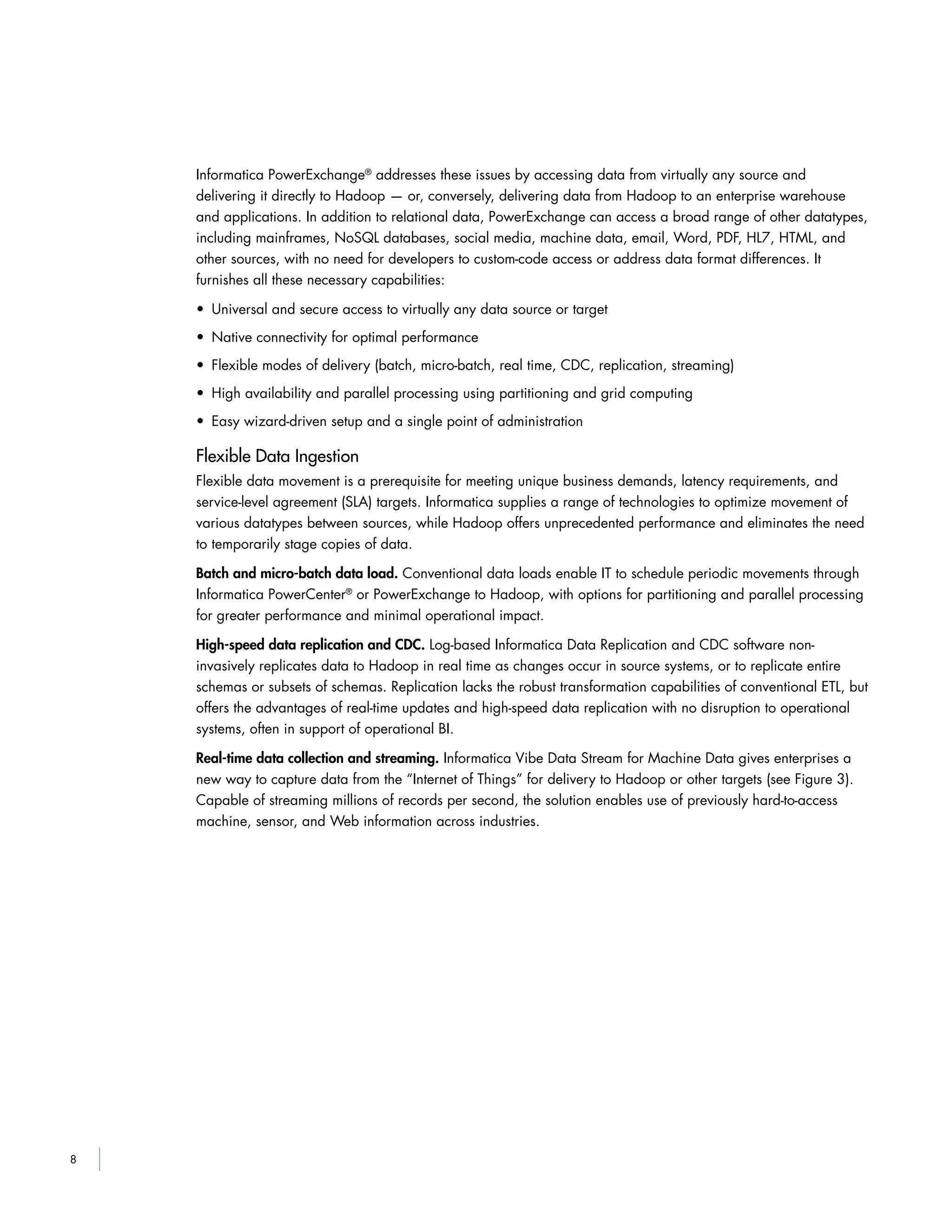 8
Informatica PowerExchange®
addresses these issues by accessing data from virtually any source and
delivering it directly to Hadoop — or, conversely, delivering data from Hadoop to an enterprise warehouse
and applications. In addition to relational data, PowerExchange can access a broad range of other datatypes,
including mainframes, NoSQL databases, social media, machine data, email, Word, PDF, HL7, HTML, and
other sources, with no need for developers to custom-code access or address data format differences. It
furnishes all these necessary capabilities:
• Universal and secure access to virtually any data source or target
• Native connectivity for optimal performance
• Flexible modes of delivery (batch, micro-batch, real time, CDC, replication, streaming)
• High availability and parallel processing using partitioning and grid computing
• Easy wizard-driven setup and a single point of administration
Flexible Data Ingestion
Flexible data movement is a prerequisite for meeting unique business demands, latency requirements, and
service-level agreement (SLA) targets. Informatica supplies a range of technologies to optimize movement of
various datatypes between sources, while Hadoop offers unprecedented performance and eliminates the need
to temporarily stage copies of data.
Batch and micro-batch data load. Conventional data loads enable IT to schedule periodic movements through
Informatica PowerCenter®
or PowerExchange to Hadoop, with options for partitioning and parallel processing
for greater performance and minimal operational impact.
High-speed data replication and CDC. Log-based Informatica Data Replication and CDC software non-
invasively replicates data to Hadoop in real time as changes occur in source systems, or to replicate entire
schemas or subsets of schemas. Replication lacks the robust transformation capabilities of conventional ETL, but
offers the advantages of real-time updates and high-speed data replication with no disruption to operational
systems, often in support of operational BI.
Real-time data collection and streaming. Informatica Vibe Data Stream for Machine Data gives enterprises a
new way to capture data from the “Internet of Things” for delivery to Hadoop or other targets (see Figure 3).
Capable of streaming millions of records per second, the solution enables use of previously hard-to-access
machine, sensor, and Web information across industries.
 