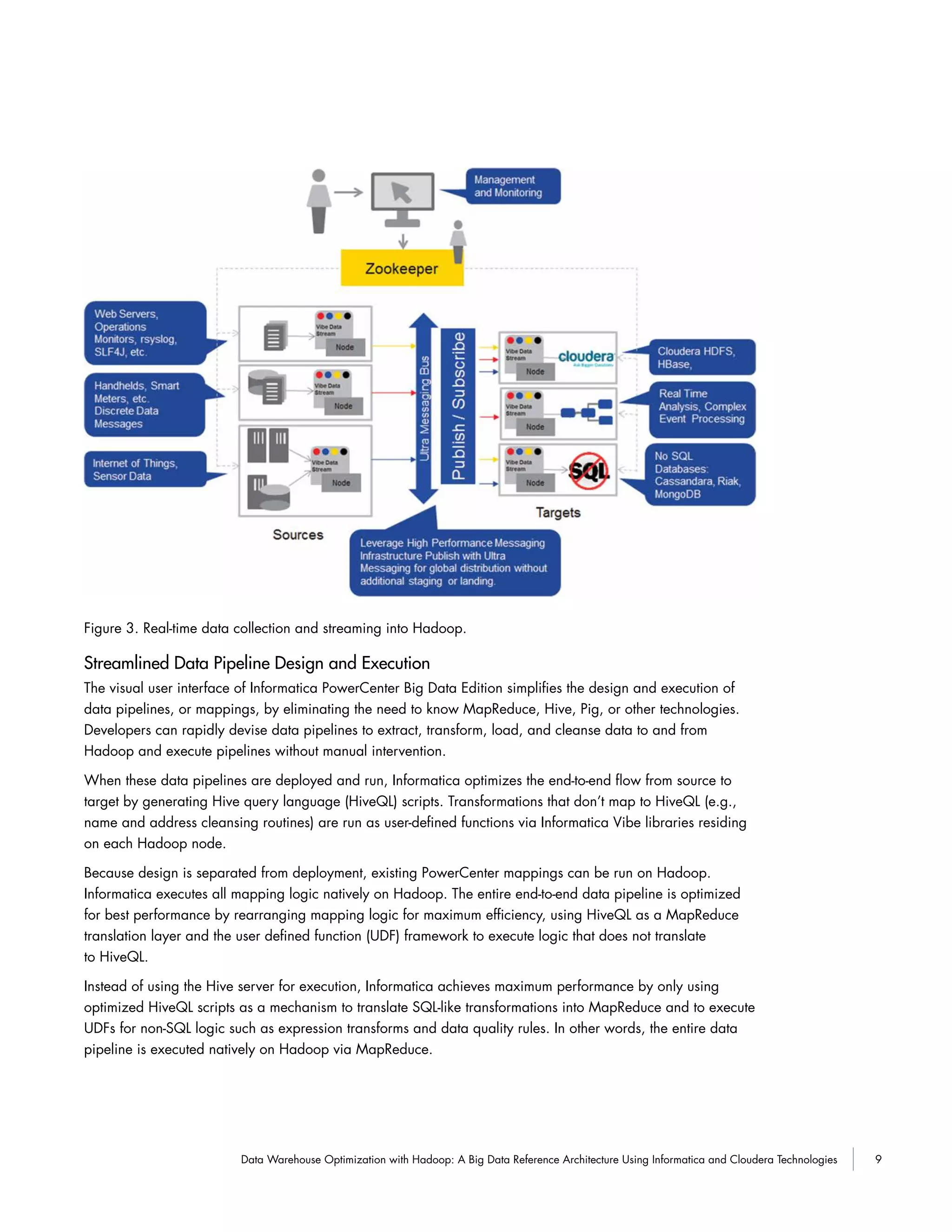 9Data Warehouse Optimization with Hadoop: A Big Data Reference Architecture Using Informatica and Cloudera Technologies
Figure 3. Real-time data collection and streaming into Hadoop.
Streamlined Data Pipeline Design and Execution
The visual user interface of Informatica PowerCenter Big Data Edition simplifies the design and execution of
data pipelines, or mappings, by eliminating the need to know MapReduce, Hive, Pig, or other technologies.
Developers can rapidly devise data pipelines to extract, transform, load, and cleanse data to and from
Hadoop and execute pipelines without manual intervention.
When these data pipelines are deployed and run, Informatica optimizes the end-to-end flow from source to
target by generating Hive query language (HiveQL) scripts. Transformations that don’t map to HiveQL (e.g.,
name and address cleansing routines) are run as user-defined functions via Informatica Vibe libraries residing
on each Hadoop node.
Because design is separated from deployment, existing PowerCenter mappings can be run on Hadoop.
Informatica executes all mapping logic natively on Hadoop. The entire end-to-end data pipeline is optimized
for best performance by rearranging mapping logic for maximum efficiency, using HiveQL as a MapReduce
translation layer and the user defined function (UDF) framework to execute logic that does not translate
to HiveQL.
Instead of using the Hive server for execution, Informatica achieves maximum performance by only using
optimized HiveQL scripts as a mechanism to translate SQL-like transformations into MapReduce and to execute
UDFs for non-SQL logic such as expression transforms and data quality rules. In other words, the entire data
pipeline is executed natively on Hadoop via MapReduce.
 
