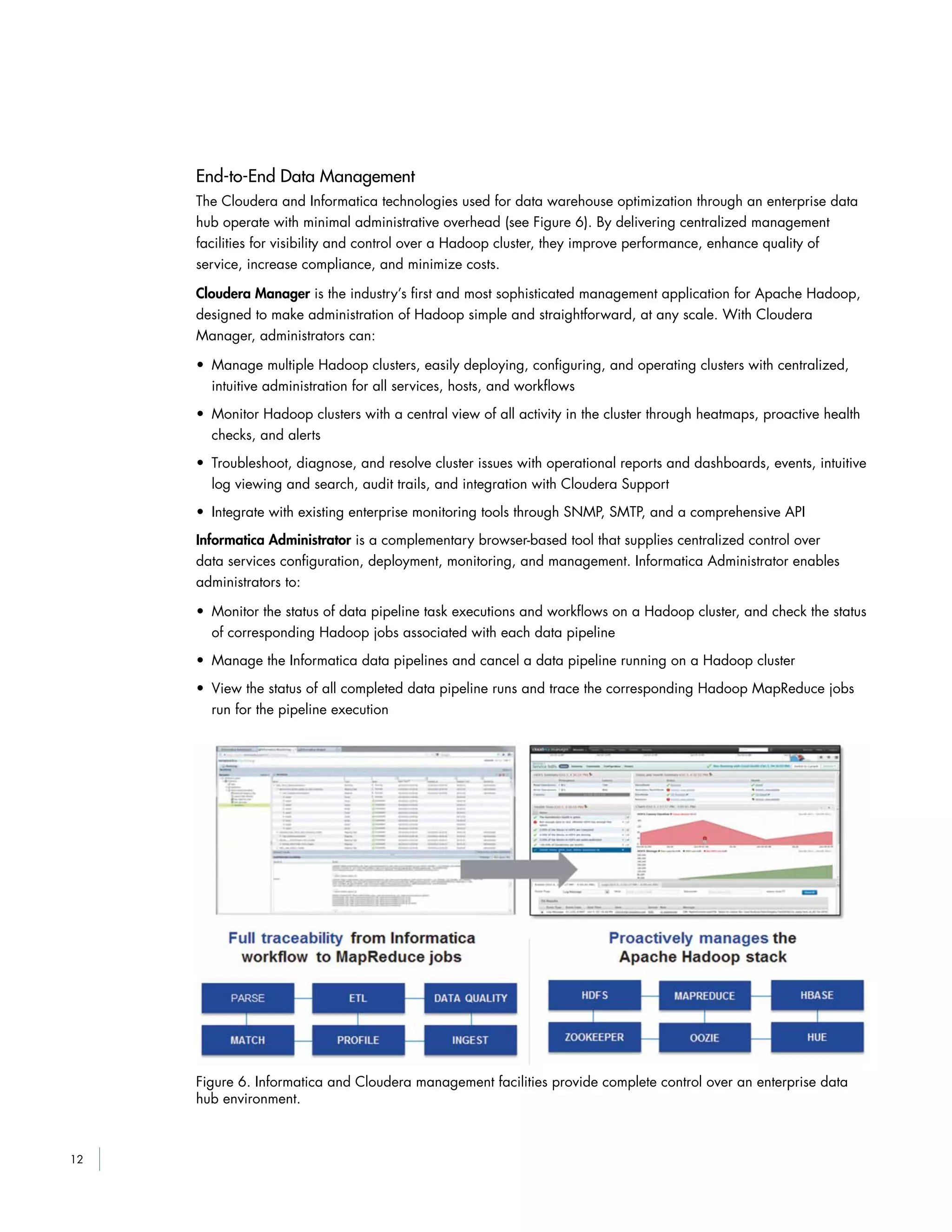 12
End-to-End Data Management
The Cloudera and Informatica technologies used for data warehouse optimization through an enterprise data
hub operate with minimal administrative overhead (see Figure 6). By delivering centralized management
facilities for visibility and control over a Hadoop cluster, they improve performance, enhance quality of
service, increase compliance, and minimize costs.
Cloudera Manager is the industry’s first and most sophisticated management application for Apache Hadoop,
designed to make administration of Hadoop simple and straightforward, at any scale. With Cloudera
Manager, administrators can:
• Manage multiple Hadoop clusters, easily deploying, configuring, and operating clusters with centralized,
intuitive administration for all services, hosts, and workflows
• Monitor Hadoop clusters with a central view of all activity in the cluster through heatmaps, proactive health
checks, and alerts
• Troubleshoot, diagnose, and resolve cluster issues with operational reports and dashboards, events, intuitive
log viewing and search, audit trails, and integration with Cloudera Support
• Integrate with existing enterprise monitoring tools through SNMP, SMTP, and a comprehensive API
Informatica Administrator is a complementary browser-based tool that supplies centralized control over
data services configuration, deployment, monitoring, and management. Informatica Administrator enables
administrators to:
• Monitor the status of data pipeline task executions and workflows on a Hadoop cluster, and check the status
of corresponding Hadoop jobs associated with each data pipeline
• Manage the Informatica data pipelines and cancel a data pipeline running on a Hadoop cluster
• View the status of all completed data pipeline runs and trace the corresponding Hadoop MapReduce jobs
run for the pipeline execution
Figure 6. Informatica and Cloudera management facilities provide complete control over an enterprise data
hub environment.
 
