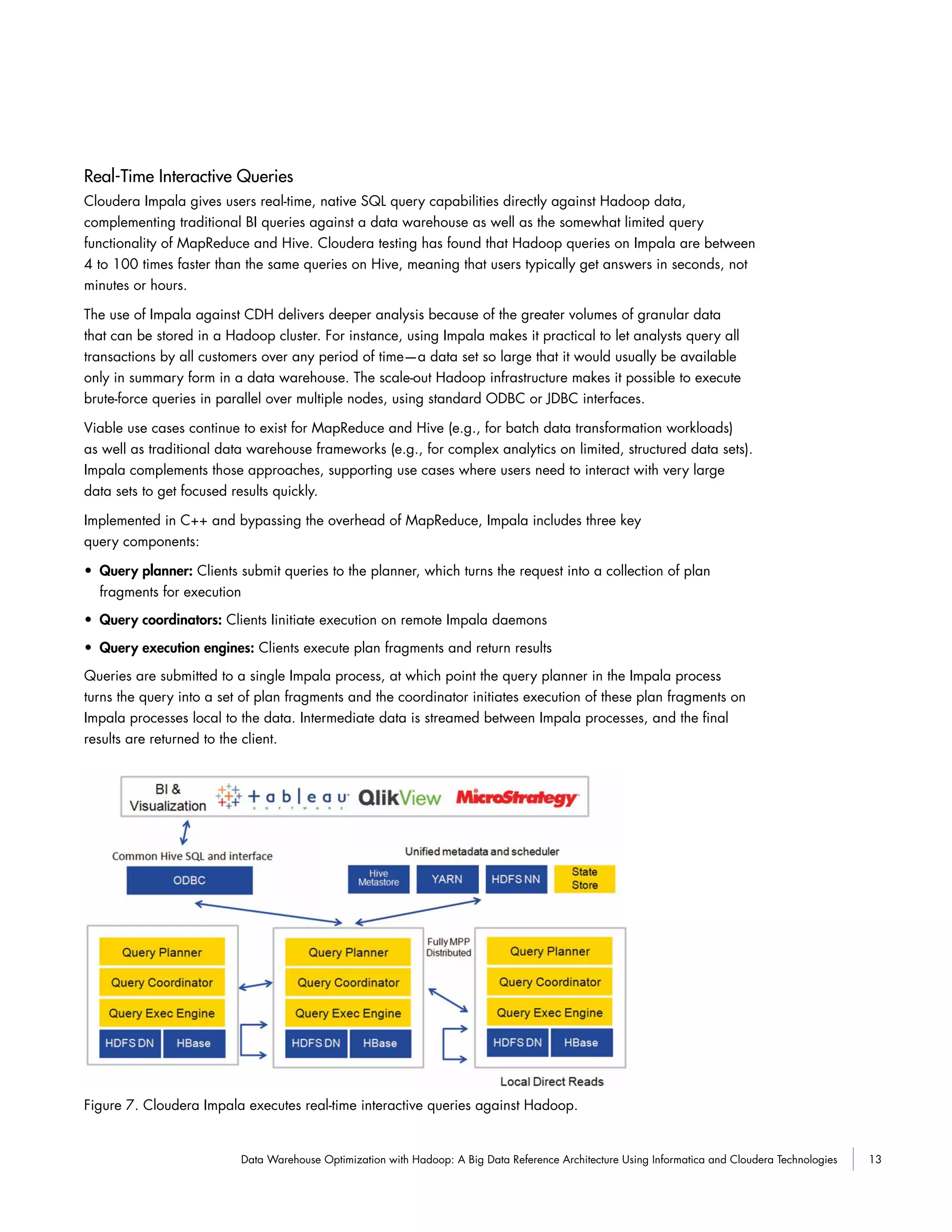 13Data Warehouse Optimization with Hadoop: A Big Data Reference Architecture Using Informatica and Cloudera Technologies
Real-Time Interactive Queries
Cloudera Impala gives users real-time, native SQL query capabilities directly against Hadoop data,
complementing traditional BI queries against a data warehouse as well as the somewhat limited query
functionality of MapReduce and Hive. Cloudera testing has found that Hadoop queries on Impala are between
4 to 100 times faster than the same queries on Hive, meaning that users typically get answers in seconds, not
minutes or hours.
The use of Impala against CDH delivers deeper analysis because of the greater volumes of granular data
that can be stored in a Hadoop cluster. For instance, using Impala makes it practical to let analysts query all
transactions by all customers over any period of time—a data set so large that it would usually be available
only in summary form in a data warehouse. The scale-out Hadoop infrastructure makes it possible to execute
brute-force queries in parallel over multiple nodes, using standard ODBC or JDBC interfaces.
Viable use cases continue to exist for MapReduce and Hive (e.g., for batch data transformation workloads)
as well as traditional data warehouse frameworks (e.g., for complex analytics on limited, structured data sets).
Impala complements those approaches, supporting use cases where users need to interact with very large
data sets to get focused results quickly.
Implemented in C++ and bypassing the overhead of MapReduce, Impala includes three key
query components:
• Query planner: Clients submit queries to the planner, which turns the request into a collection of plan
fragments for execution
• Query coordinators: Clients Iinitiate execution on remote Impala daemons
• Query execution engines: Clients execute plan fragments and return results
Queries are submitted to a single Impala process, at which point the query planner in the Impala process
turns the query into a set of plan fragments and the coordinator initiates execution of these plan fragments on
Impala processes local to the data. Intermediate data is streamed between Impala processes, and the final
results are returned to the client.
Figure 7. Cloudera Impala executes real-time interactive queries against Hadoop.
 