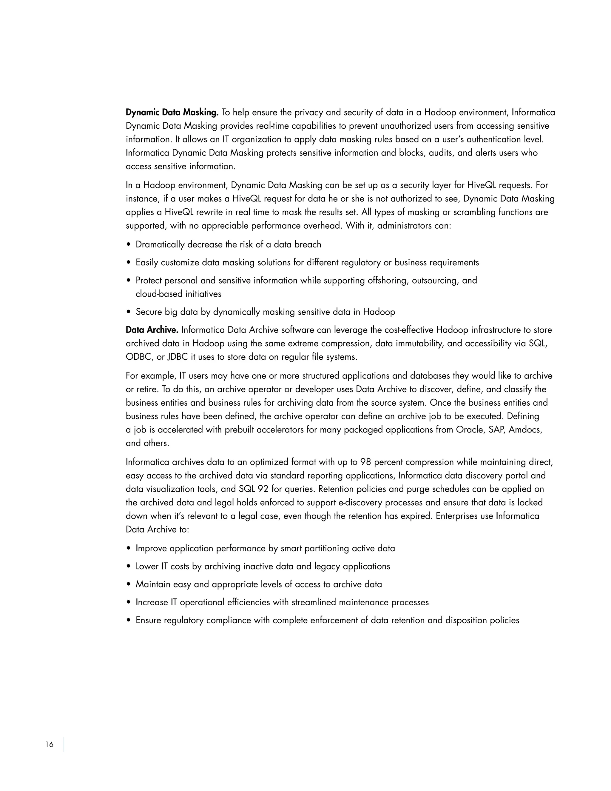 16
Dynamic Data Masking. To help ensure the privacy and security of data in a Hadoop environment, Informatica
Dynamic Data Masking provides real-time capabilities to prevent unauthorized users from accessing sensitive
information. It allows an IT organization to apply data masking rules based on a user’s authentication level.
Informatica Dynamic Data Masking protects sensitive information and blocks, audits, and alerts users who
access sensitive information.
In a Hadoop environment, Dynamic Data Masking can be set up as a security layer for HiveQL requests. For
instance, if a user makes a HiveQL request for data he or she is not authorized to see, Dynamic Data Masking
applies a HiveQL rewrite in real time to mask the results set. All types of masking or scrambling functions are
supported, with no appreciable performance overhead. With it, administrators can:
• Dramatically decrease the risk of a data breach
• Easily customize data masking solutions for different regulatory or business requirements
• Protect personal and sensitive information while supporting offshoring, outsourcing, and
cloud-based initiatives
• Secure big data by dynamically masking sensitive data in Hadoop
Data Archive. Informatica Data Archive software can leverage the cost-effective Hadoop infrastructure to store
archived data in Hadoop using the same extreme compression, data immutability, and accessibility via SQL,
ODBC, or JDBC it uses to store data on regular file systems.
For example, IT users may have one or more structured applications and databases they would like to archive
or retire. To do this, an archive operator or developer uses Data Archive to discover, define, and classify the
business entities and business rules for archiving data from the source system. Once the business entities and
business rules have been defined, the archive operator can define an archive job to be executed. Defining
a job is accelerated with prebuilt accelerators for many packaged applications from Oracle, SAP, Amdocs,
and others.
Informatica archives data to an optimized format with up to 98 percent compression while maintaining direct,
easy access to the archived data via standard reporting applications, Informatica data discovery portal and
data visualization tools, and SQL 92 for queries. Retention policies and purge schedules can be applied on
the archived data and legal holds enforced to support e-discovery processes and ensure that data is locked
down when it’s relevant to a legal case, even though the retention has expired. Enterprises use Informatica
Data Archive to:
• Improve application performance by smart partitioning active data
• Lower IT costs by archiving inactive data and legacy applications
• Maintain easy and appropriate levels of access to archive data
• Increase IT operational efficiencies with streamlined maintenance processes
• Ensure regulatory compliance with complete enforcement of data retention and disposition policies
 
