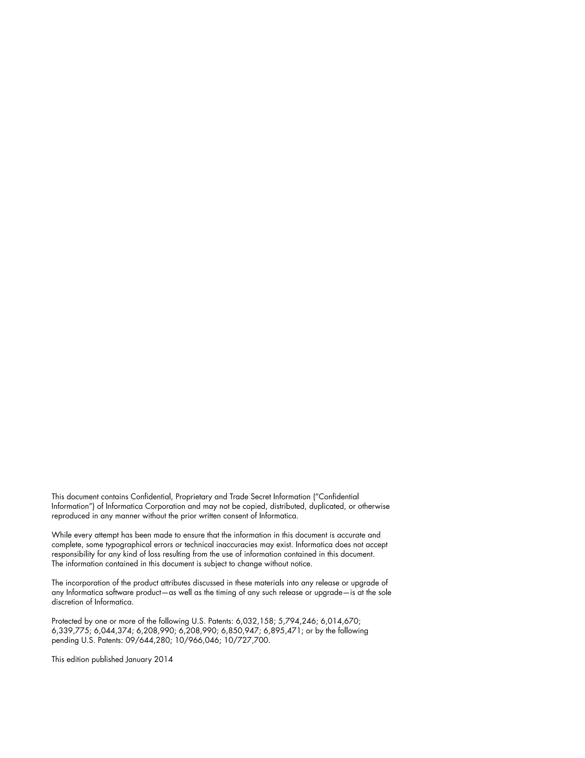 This document contains Confidential, Proprietary and Trade Secret Information (“Confidential
Information”) of Informatica Corporation and may not be copied, distributed, duplicated, or otherwise
reproduced in any manner without the prior written consent of Informatica.
While every attempt has been made to ensure that the information in this document is accurate and
complete, some typographical errors or technical inaccuracies may exist. Informatica does not accept
responsibility for any kind of loss resulting from the use of information contained in this document.
The information contained in this document is subject to change without notice.
The incorporation of the product attributes discussed in these materials into any release or upgrade of
any Informatica software product—as well as the timing of any such release or upgrade—is at the sole
discretion of Informatica.
Protected by one or more of the following U.S. Patents: 6,032,158; 5,794,246; 6,014,670;
6,339,775; 6,044,374; 6,208,990; 6,208,990; 6,850,947; 6,895,471; or by the following
pending U.S. Patents: 09/644,280; 10/966,046; 10/727,700.
This edition published January 2014
 