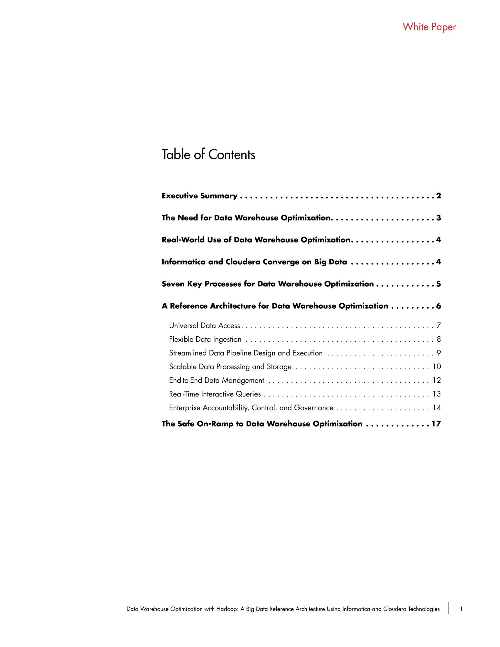 1Data Warehouse Optimization with Hadoop: A Big Data Reference Architecture Using Informatica and Cloudera Technologies
White Paper
Table of Contents
Executive Summary . . . . . . . . . . . . . . . . . . . . . . . . . . . . . . . . . . . . . . . 2
The Need for Data Warehouse Optimization. . . . . . . . . . . . . . . . . . . . . 3
Real-World Use of Data Warehouse Optimization. . . . . . . . . . . . . . . . . 4
Informatica and Cloudera Converge on Big Data . . . . . . . . . . . . . . . . . 4
Seven Key Processes for Data Warehouse Optimization . . . . . . . . . . . . 5
A Reference Architecture for Data Warehouse Optimization . . . . . . . . . 6
Universal Data Access. . . . . . . . . . . . . . . . . . . . . . . . . . . . . . . . . . . . . . . . . . . 7
Flexible Data Ingestion . . . . . . . . . . . . . . . . . . . . . . . . . . . . . . . . . . . . . . . . . . 8
Streamlined Data Pipeline Design and Execution . . . . . . . . . . . . . . . . . . . . . . . . 9
Scalable Data Processing and Storage . . . . . . . . . . . . . . . . . . . . . . . . . . . . . . 10
End-to-End Data Management . . . . . . . . . . . . . . . . . . . . . . . . . . . . . . . . . . . . 12
Real-Time Interactive Queries . . . . . . . . . . . . . . . . . . . . . . . . . . . . . . . . . . . . . 13
Enterprise Accountability, Control, and Governance . . . . . . . . . . . . . . . . . . . . . 14
The Safe On-Ramp to Data Warehouse Optimization . . . . . . . . . . . . . 17
 