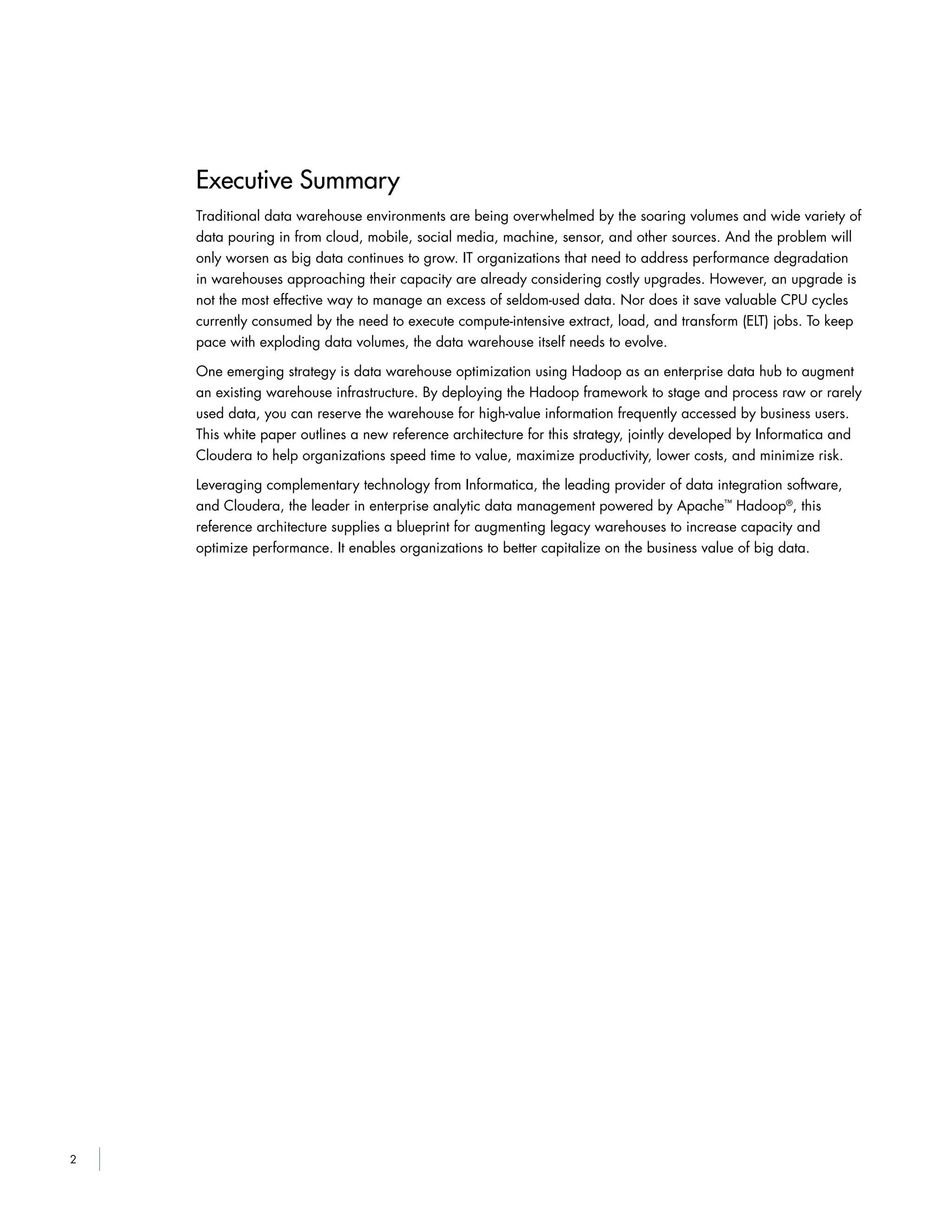 2
Executive Summary
Traditional data warehouse environments are being overwhelmed by the soaring volumes and wide variety of
data pouring in from cloud, mobile, social media, machine, sensor, and other sources. And the problem will
only worsen as big data continues to grow. IT organizations that need to address performance degradation
in warehouses approaching their capacity are already considering costly upgrades. However, an upgrade is
not the most effective way to manage an excess of seldom-used data. Nor does it save valuable CPU cycles
currently consumed by the need to execute compute-intensive extract, load, and transform (ELT) jobs. To keep
pace with exploding data volumes, the data warehouse itself needs to evolve.
One emerging strategy is data warehouse optimization using Hadoop as an enterprise data hub to augment
an existing warehouse infrastructure. By deploying the Hadoop framework to stage and process raw or rarely
used data, you can reserve the warehouse for high-value information frequently accessed by business users.
This white paper outlines a new reference architecture for this strategy, jointly developed by Informatica and
Cloudera to help organizations speed time to value, maximize productivity, lower costs, and minimize risk.
Leveraging complementary technology from Informatica, the leading provider of data integration software,
and Cloudera, the leader in enterprise analytic data management powered by Apache™
Hadoop®
, this
reference architecture supplies a blueprint for augmenting legacy warehouses to increase capacity and
optimize performance. It enables organizations to better capitalize on the business value of big data.
 
