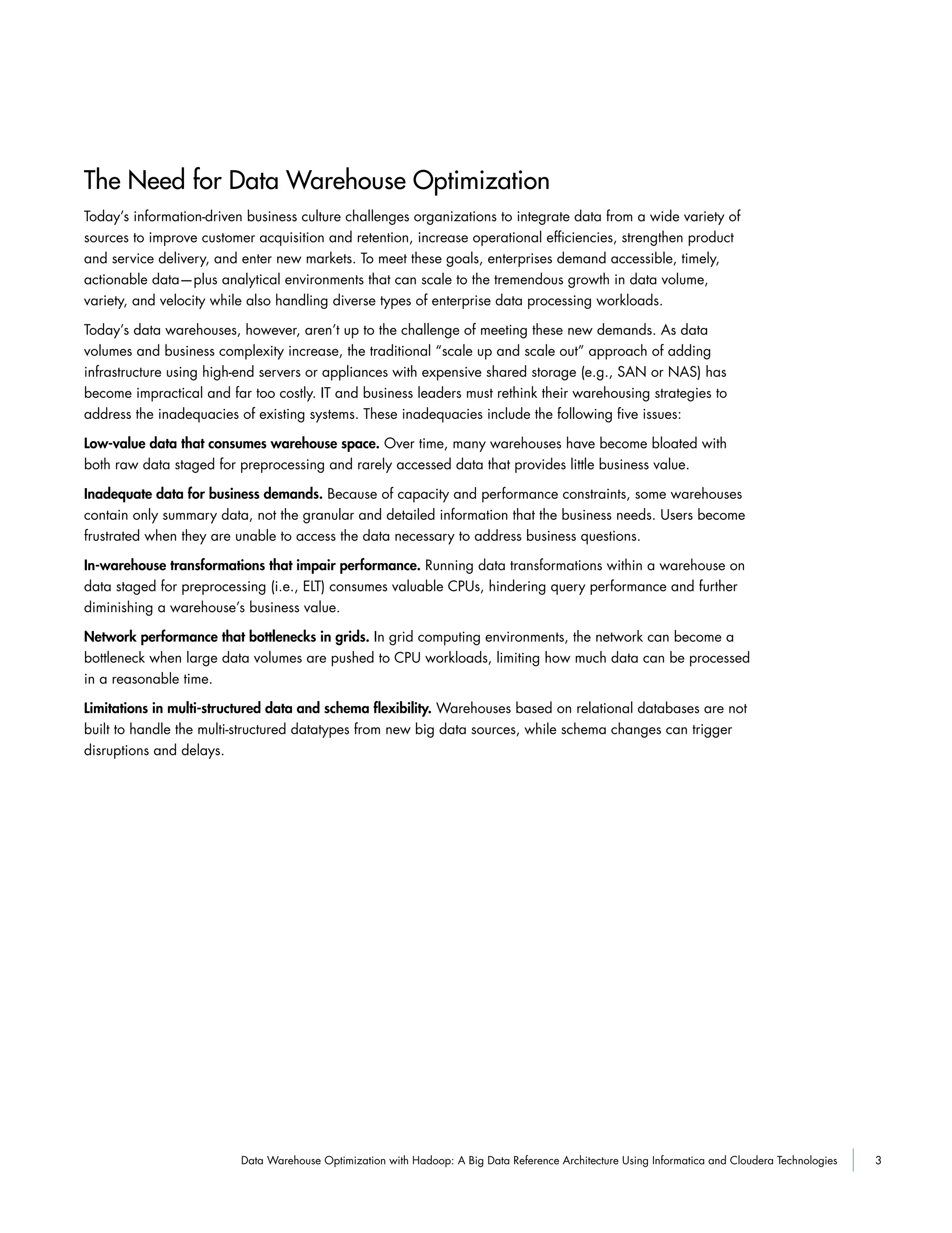 3Data Warehouse Optimization with Hadoop: A Big Data Reference Architecture Using Informatica and Cloudera Technologies
The Need for Data Warehouse Optimization
Today’s information-driven business culture challenges organizations to integrate data from a wide variety of
sources to improve customer acquisition and retention, increase operational efficiencies, strengthen product
and service delivery, and enter new markets. To meet these goals, enterprises demand accessible, timely,
actionable data—plus analytical environments that can scale to the tremendous growth in data volume,
variety, and velocity while also handling diverse types of enterprise data processing workloads.
Today’s data warehouses, however, aren’t up to the challenge of meeting these new demands. As data
volumes and business complexity increase, the traditional “scale up and scale out” approach of adding
infrastructure using high-end servers or appliances with expensive shared storage (e.g., SAN or NAS) has
become impractical and far too costly. IT and business leaders must rethink their warehousing strategies to
address the inadequacies of existing systems. These inadequacies include the following five issues:
Low-value data that consumes warehouse space. Over time, many warehouses have become bloated with
both raw data staged for preprocessing and rarely accessed data that provides little business value.
Inadequate data for business demands. Because of capacity and performance constraints, some warehouses
contain only summary data, not the granular and detailed information that the business needs. Users become
frustrated when they are unable to access the data necessary to address business questions.
In-warehouse transformations that impair performance. Running data transformations within a warehouse on
data staged for preprocessing (i.e., ELT) consumes valuable CPUs, hindering query performance and further
diminishing a warehouse’s business value.
Network performance that bottlenecks in grids. In grid computing environments, the network can become a
bottleneck when large data volumes are pushed to CPU workloads, limiting how much data can be processed
in a reasonable time.
Limitations in multi-structured data and schema ﬂexibility. Warehouses based on relational databases are not
built to handle the multi-structured datatypes from new big data sources, while schema changes can trigger
disruptions and delays.
 
