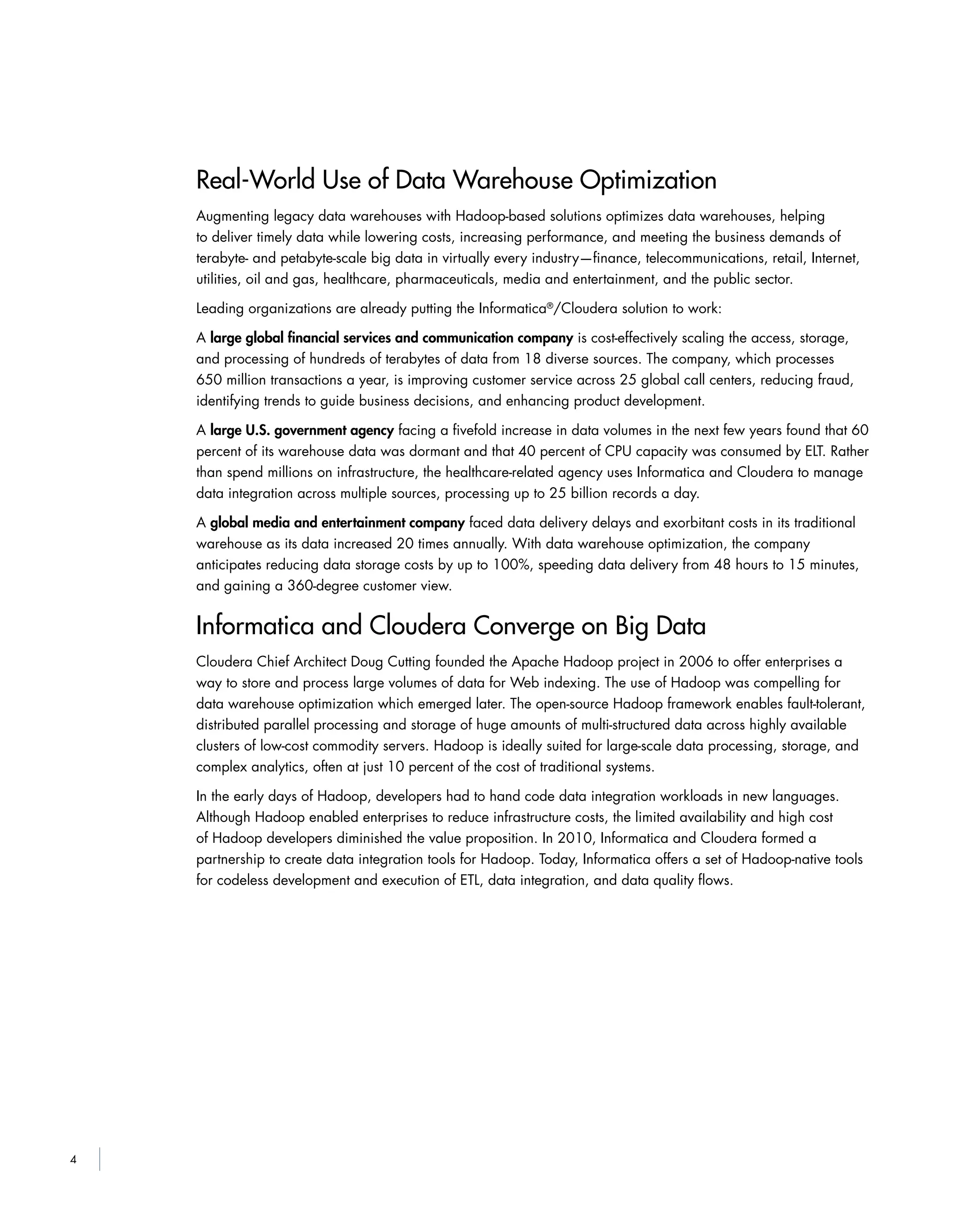4
Real-World Use of Data Warehouse Optimization
Augmenting legacy data warehouses with Hadoop-based solutions optimizes data warehouses, helping
to deliver timely data while lowering costs, increasing performance, and meeting the business demands of
terabyte- and petabyte-scale big data in virtually every industry—finance, telecommunications, retail, Internet,
utilities, oil and gas, healthcare, pharmaceuticals, media and entertainment, and the public sector.
Leading organizations are already putting the Informatica®
/Cloudera solution to work:
A large global ﬁnancial services and communication company is cost-effectively scaling the access, storage,
and processing of hundreds of terabytes of data from 18 diverse sources. The company, which processes
650 million transactions a year, is improving customer service across 25 global call centers, reducing fraud,
identifying trends to guide business decisions, and enhancing product development.
A large U.S. government agency facing a fivefold increase in data volumes in the next few years found that 60
percent of its warehouse data was dormant and that 40 percent of CPU capacity was consumed by ELT. Rather
than spend millions on infrastructure, the healthcare-related agency uses Informatica and Cloudera to manage
data integration across multiple sources, processing up to 25 billion records a day.
A global media and entertainment company faced data delivery delays and exorbitant costs in its traditional
warehouse as its data increased 20 times annually. With data warehouse optimization, the company
anticipates reducing data storage costs by up to 100%, speeding data delivery from 48 hours to 15 minutes,
and gaining a 360-degree customer view.
Informatica and Cloudera Converge on Big Data
Cloudera Chief Architect Doug Cutting founded the Apache Hadoop project in 2006 to offer enterprises a
way to store and process large volumes of data for Web indexing. The use of Hadoop was compelling for
data warehouse optimization which emerged later. The open-source Hadoop framework enables fault-tolerant,
distributed parallel processing and storage of huge amounts of multi-structured data across highly available
clusters of low-cost commodity servers. Hadoop is ideally suited for large-scale data processing, storage, and
complex analytics, often at just 10 percent of the cost of traditional systems.
In the early days of Hadoop, developers had to hand code data integration workloads in new languages.
Although Hadoop enabled enterprises to reduce infrastructure costs, the limited availability and high cost
of Hadoop developers diminished the value proposition. In 2010, Informatica and Cloudera formed a
partnership to create data integration tools for Hadoop. Today, Informatica offers a set of Hadoop-native tools
for codeless development and execution of ETL, data integration, and data quality flows.
 