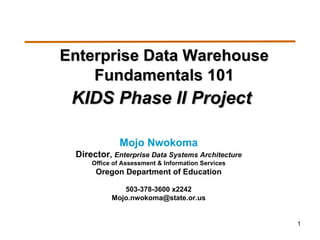 Enterprise Data Warehouse Fundamentals 101 KIDS Phase II Project   Mojo Nwokoma Director ,  Enterprise Data Systems Architecture Office of Assessment & Information Services Oregon Department of Education 503-378-3600 x2242 [email_address] 