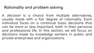 Rationality and problem solving
A decision is a choice from multiple alternatives,
usually made with a fair degree of rationality. Each
individual faces on a continual basis decisions that
can be more or less important, both in their personal
and professional life. In this section, we will focus on
decisions made by knowledge workers in public and
private enterprises and organizations.
 