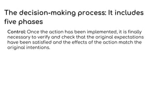 The decision-making process: It includes
five phases
Control: Once the action has been implemented, it is finally
necessary to verify and check that the original expectations
have been satisfied and the effects of the action match the
original intentions.
 