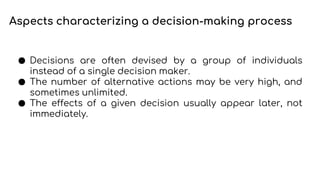 Aspects characterizing a decision-making process
● Decisions are often devised by a group of individuals
instead of a single decision maker.
● The number of alternative actions may be very high, and
sometimes unlimited.
● The effects of a given decision usually appear later, not
immediately.
 