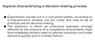 ● Experiments carried out in a real-world system, according to
a trial-and-error scheme, are too costly and risky to be of
practical use for decision making.
● The dynamics in which an enterprise operates, strongly
affected by the pressure of a competitive environment, imply
that knowledge workers need to address situations and make
decisions quickly and in a timely fashion.
Aspects characterizing a decision-making process
 