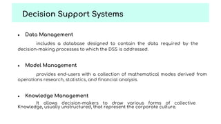 ● Data Management
includes a database designed to contain the data required by the
decision-making processes to which the DSS is addressed.
● Model Management
provides end-users with a collection of mathematical modes derived from
operations research, statistics, and financial analysis.
● Knowledge Management
It allows decision-makers to draw various forms of collective
Knowledge, usually unstructured, that represent the corporate culture.
Decision Support Systems
 