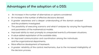 ● An increase in the number of alternatives or options considered.
● An increase in the number of effective decisions devised.
● A greater awareness and a deeper understanding of the domain analyzed
and the problems investigated.
● The possibility of executing scenario and what-if analyses by varying the hypotheses
and parameters of the mathematical models.
● Improved ability to react promptly to unexpected events & unforeseen situations.
● A value-added exploitation of the available data.
● An improved communication and coordination among the individuals
and the organizational departments.
● More effective development of teamwork.
● A greater reliability of the control mechanisms, due to the increased intelligibility of
the decision process.
Advantages of the adoption of a DSS:
 