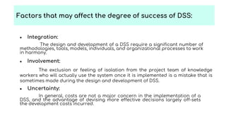 ● Integration:
The design and development of a DSS require a significant number of
methodologies, tools, models, individuals, and organizational processes to work
in harmony.
● Involvement:
The exclusion or feeling of isolation from the project team of knowledge
workers who will actually use the system once it is implemented is a mistake that is
sometimes made during the design and development of DSS.
● Uncertainty:
In general, costs are not a major concern in the implementation of a
DSS, and the advantage of devising more effective decisions largely off-sets
the development costs incurred.
Factors that may affect the degree of success of DSS:
 