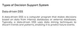 Types of Decision Support System
Data-driven DSS
A data-driven DSS is a computer program that makes decisions
based on data from internal databases or external databases.
Typically, a data-driven DSS uses data mining techniques to
discern trends and patterns, enabling it to predict future events.
 