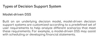 Types of Decision Support System
Model-driven DSS
Built on an underlying decision model, model-driven decision
support systems are customized according to a predefined set of
user requirements to help analyze different scenarios that meet
these requirements. For example, a model-driven DSS may assist
with scheduling or developing financial statements.
 