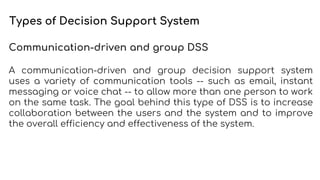 Types of Decision Support System
Communication-driven and group DSS
A communication-driven and group decision support system
uses a variety of communication tools -- such as email, instant
messaging or voice chat -- to allow more than one person to work
on the same task. The goal behind this type of DSS is to increase
collaboration between the users and the system and to improve
the overall efficiency and effectiveness of the system.
 