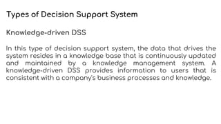 Types of Decision Support System
Knowledge-driven DSS
In this type of decision support system, the data that drives the
system resides in a knowledge base that is continuously updated
and maintained by a knowledge management system. A
knowledge-driven DSS provides information to users that is
consistent with a company's business processes and knowledge.
 