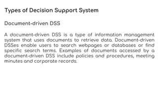 Types of Decision Support System
Document-driven DSS
A document-driven DSS is a type of information management
system that uses documents to retrieve data. Document-driven
DSSes enable users to search webpages or databases or find
specific search terms. Examples of documents accessed by a
document-driven DSS include policies and procedures, meeting
minutes and corporate records.
 