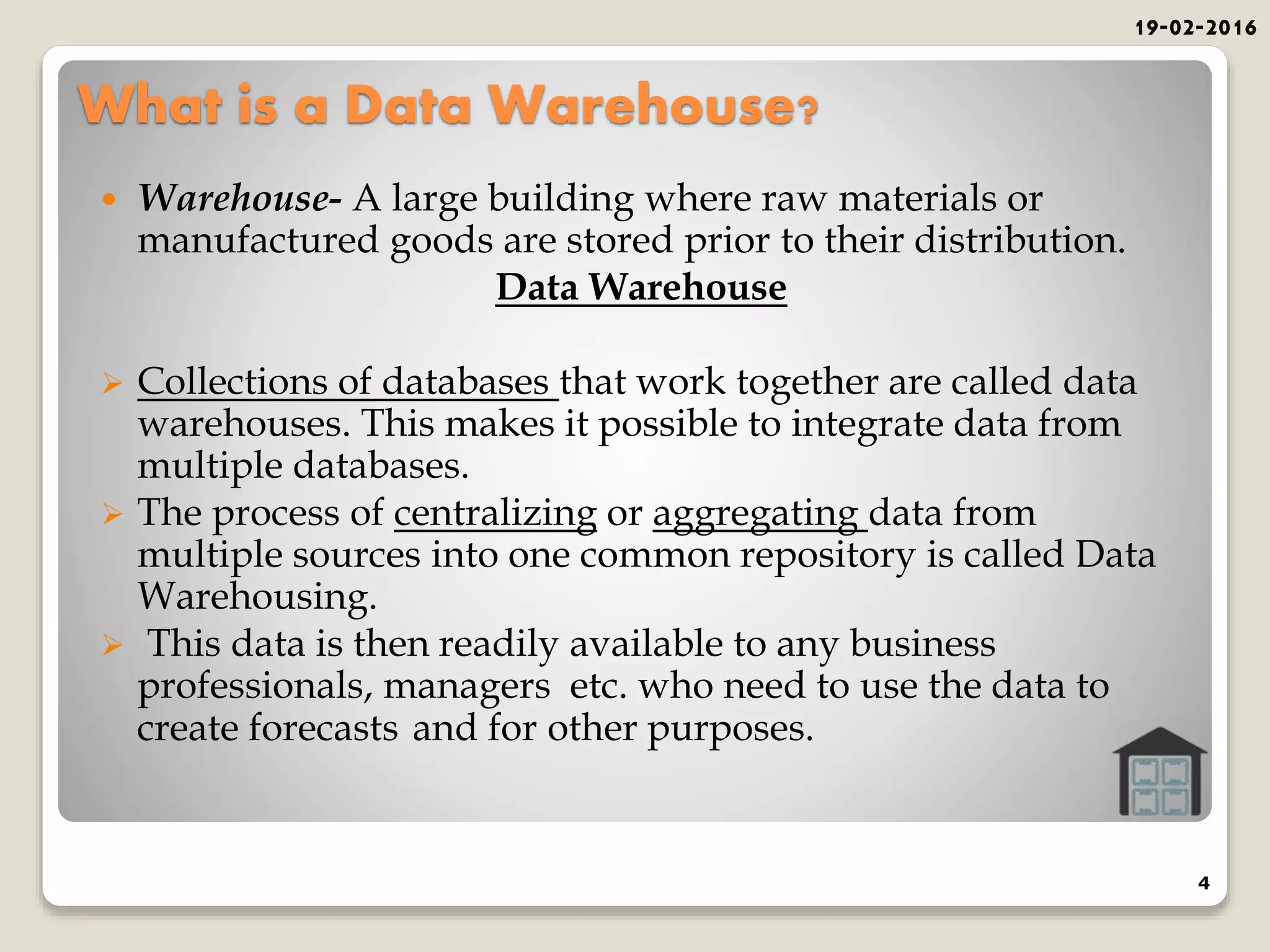 What is a Data Warehouse?
 Warehouse- A large building where raw materials or
manufactured goods are stored prior to their distribution.
Data Warehouse
 Collections of databases that work together are called data
warehouses. This makes it possible to integrate data from
multiple databases.
 The process of centralizing or aggregating data from
multiple sources into one common repository is called Data
Warehousing.
 This data is then readily available to any business
professionals, managers etc. who need to use the data to
create forecasts and for other purposes.
19-02-2016
4
 