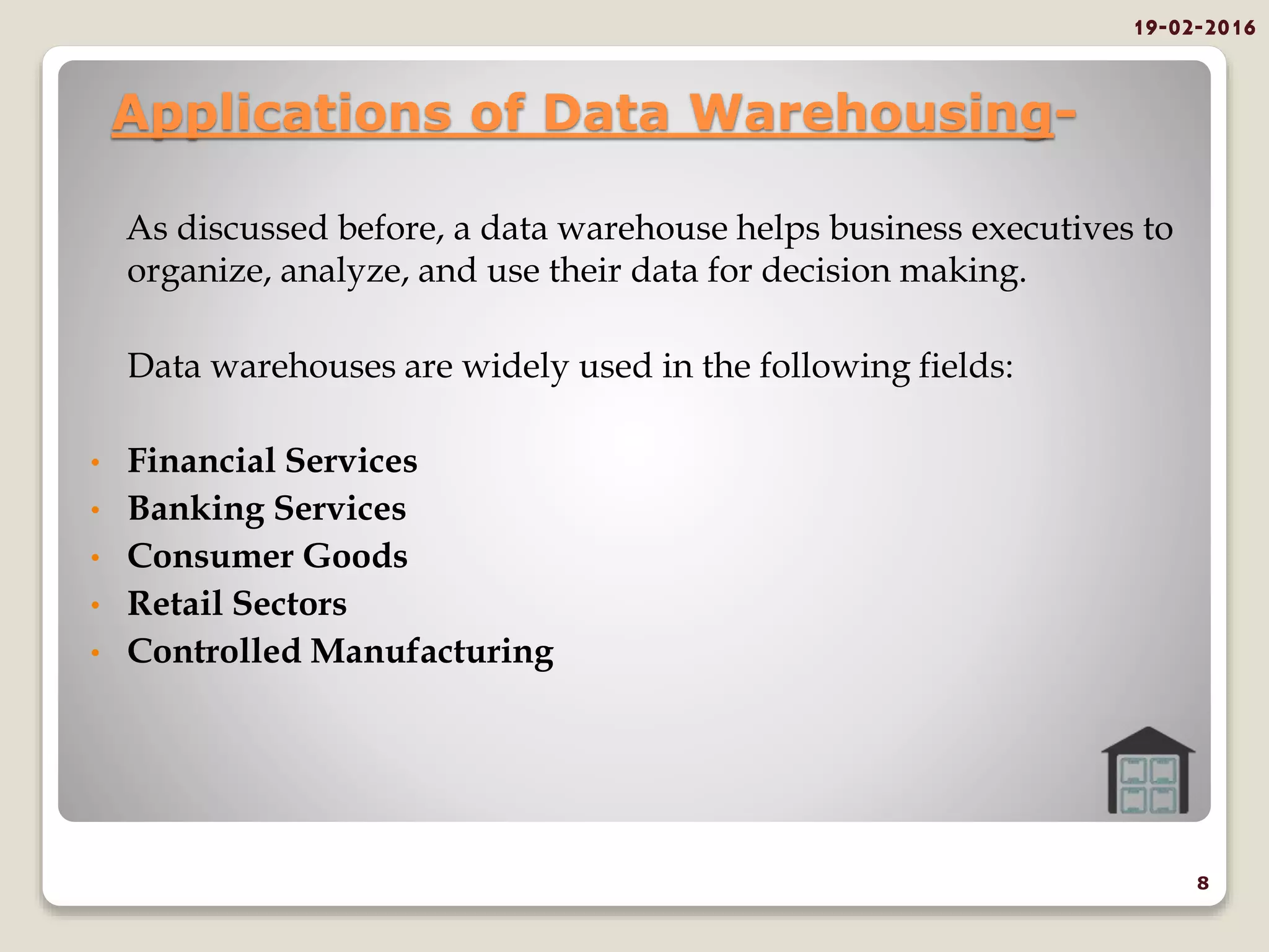 Applications of Data Warehousing-
As discussed before, a data warehouse helps business executives to
organize, analyze, and use their data for decision making.
Data warehouses are widely used in the following fields:
• Financial Services
• Banking Services
• Consumer Goods
• Retail Sectors
• Controlled Manufacturing
19-02-2016
8
 