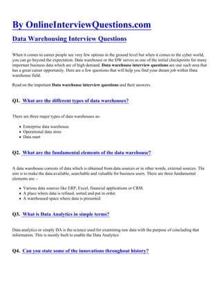 By OnlineInterviewQuestions.com
Data Warehousing Interview Questions
When it comes to career people see very few options in the ground level but when it comes to the cyber world,
you can go beyond the expectation. Data warehouse or the DW serves as one of the initial checkpoints for many
important business data which are of high demand. Data warehouse interview questions are one such area that
has a great career opportunity. Here are a few questions that will help you find your dream job within Data
warehouse field.
Read on the important Data warehouse interview questions and their answers.
Q1. What are the different types of data warehouses?
There are three major types of data warehouses as-
Enterprise data warehouse
Operational data store
Data mart
Q2. What are the fundamental elements of the data warehouse?
A data warehouse consists of data which is obtained from data sources or in other words, external sources. The
aim is to make the data available, searchable and valuable for business users. There are three fundamental
elements are: -
Various data sources like ERP, Excel, financial applications or CRM.
A place where data is refined, sorted and put in order.
A warehoused space where data is presented
Q3. What is Data Analytics in simple terms?
Data analytics or simply DA is the science used for examining raw data with the purpose of concluding that
information. This is mostly built to enable the Data Analytics
Q4. Can you state some of the innovations throughout history?
 