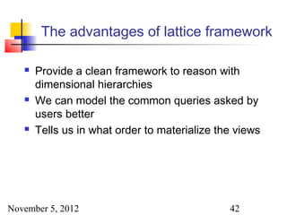 The advantages of lattice framework

      Provide a clean framework to reason with
       dimensional hierarchies
      We can model the common queries asked by
       users better
      Tells us in what order to materialize the views




November 5, 2012                               42
 