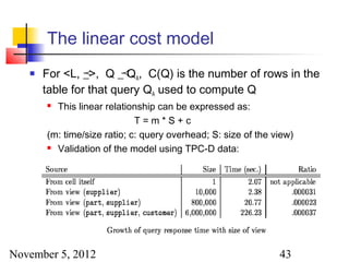 The linear cost model
      For <L, _>, Q _ QA, C(Q) is the number of rows in the
                       
       table for that query QA used to compute Q
        This linear relationship can be expressed as:
                             T=m*S+c
       (m: time/size ratio; c: query overhead; S: size of the view)
        Validation of the model using TPC-D data:




November 5, 2012                                               43
 