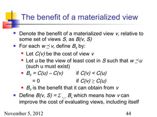 The benefit of a materialized view
      Denote the benefit of a materialized view v, relative to
       some set of views S, as B(v, S)
      For each w _ v, define BW by:
                   
         Let C(v) be the cost of view v

         Let u be the view of least cost in S such that w _ u
                                                           
          (such u must exist)
         B = C(u) – C(v)           if C(v) < C(u)
            W

              =0                    if C(v) ≥ C(u)
         B is the benefit that it can obtain from v
            W
      Define B(v, S) = Σ w < v Bw which means how v can
       improve the cost of evaluating views, including itself

November 5, 2012                                       44
 