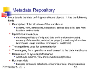 Metadata Repository
    Meta data is the data defining warehouse objects. It has the following
     kinds
       Description of the structure of the warehouse

              schema, view, dimensions, hierarchies, derived data defn, data mart
               locations and contents
         Operational meta-data
              data lineage (history of migrated data and transformation path),
               currency of data (active, archived, or purged), monitoring information
               (warehouse usage statistics, error reports, audit trails)
         The algorithms used for summarization
         The mapping from operational environment to the data warehouse
         Data related to system performance
              warehouse schema, view and derived data definitions
         Business data
              business terms and definitions, ownership of data, charging policies
November 5, 2012                                                        52
 