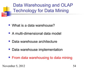 Data Warehousing and OLAP
        Technology for Data Mining


       What is a data warehouse?

       A multi-dimensional data model

       Data warehouse architecture

       Data warehouse implementation

       From data warehousing to data mining

November 5, 2012                               54
 
