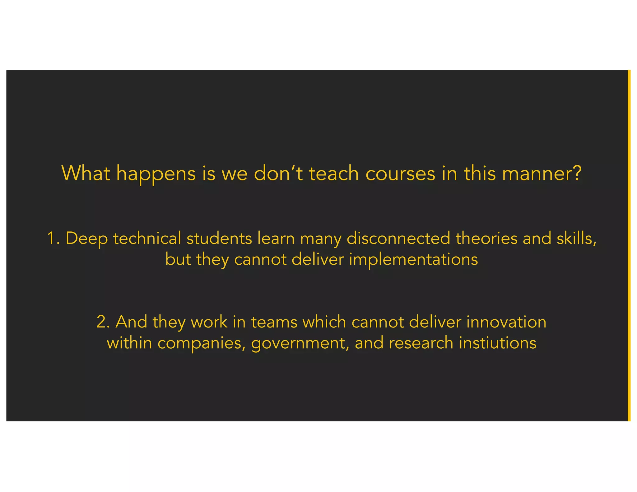 What happens is we don’t teach courses in this manner?
1. Deep technical students learn many disconnected theories and skills,
but they cannot deliver implementations
2. And they work in teams which cannot deliver innovation
within companies, government, and research instiutions
 